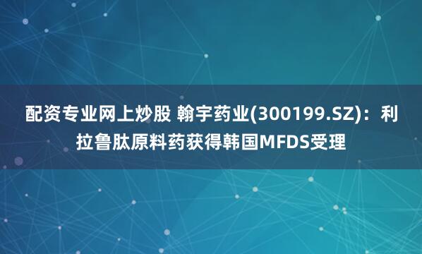 配资专业网上炒股 翰宇药业(300199.SZ)：利拉鲁肽原料药获得韩国MFDS受理