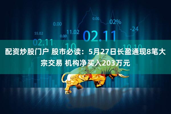 配资炒股门户 股市必读：5月27日长盈通现8笔大宗交易 机构净买入203万元
