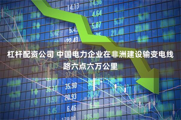 杠杆配资公司 中国电力企业在非洲建设输变电线路六点六万公里