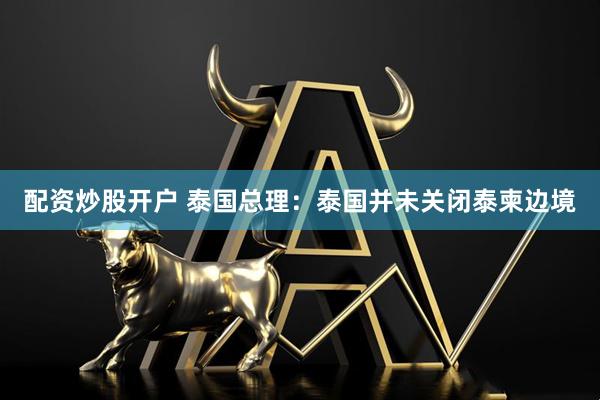 配资炒股开户 泰国总理：泰国并未关闭泰柬边境