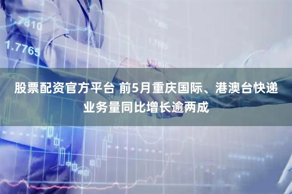 股票配资官方平台 前5月重庆国际、港澳台快递业务量同比增长逾两成