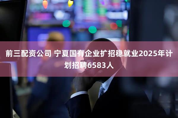 前三配资公司 宁夏国有企业扩招稳就业2025年计划招聘6583人