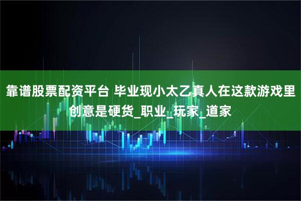 靠谱股票配资平台 毕业现小太乙真人在这款游戏里创意是硬货_职业_玩家_道家