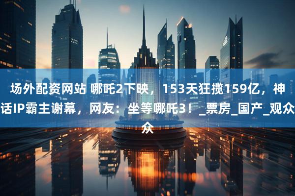 场外配资网站 哪吒2下映，153天狂揽159亿，神话IP霸主谢幕，网友：坐等哪吒3！_票房_国产_观众