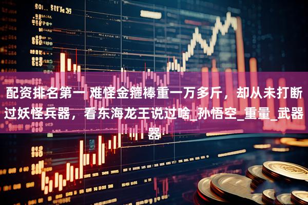 配资排名第一 难怪金箍棒重一万多斤，却从未打断过妖怪兵器，看东海龙王说过啥_孙悟空_重量_武器