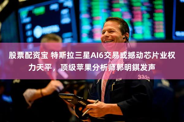 股票配资宝 特斯拉三星AI6交易或撼动芯片业权力天平，顶级苹果分析师郭明錤发声