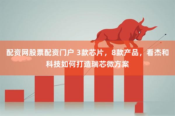 配资网股票配资门户 3款芯片，8款产品，看杰和科技如何打造瑞芯微方案