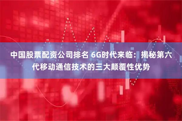 中国股票配资公司排名 6G时代来临：揭秘第六代移动通信技术的三大颠覆性优势
