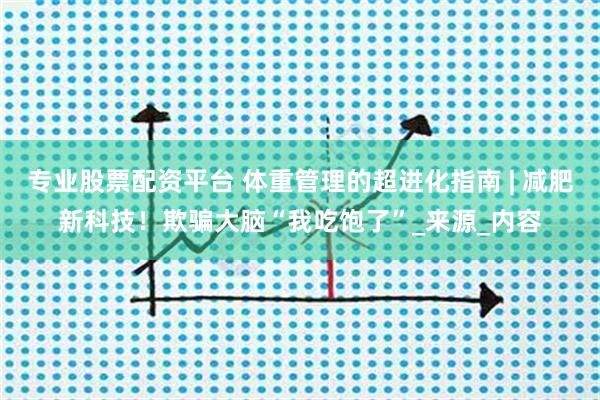 专业股票配资平台 体重管理的超进化指南 | 减肥新科技！欺骗大脑“我吃饱了”_来源_内容