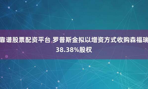 靠谱股票配资平台 罗普斯金拟以增资方式收购森福瑞38.38%股权