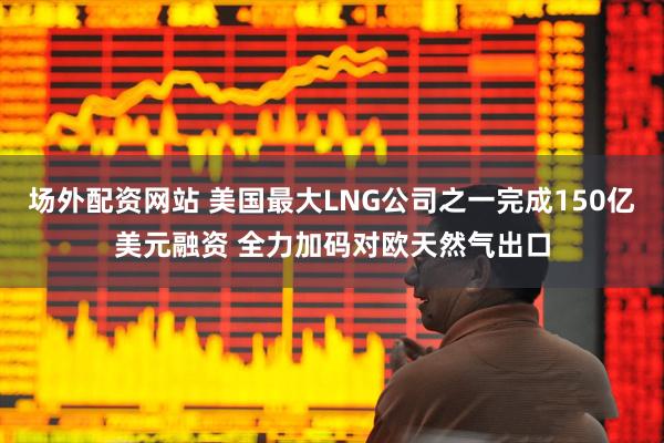 场外配资网站 美国最大LNG公司之一完成150亿美元融资 全力加码对欧天然气出口