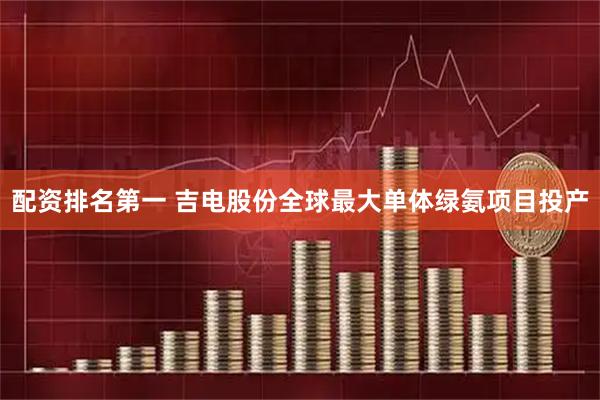配资排名第一 吉电股份全球最大单体绿氨项目投产