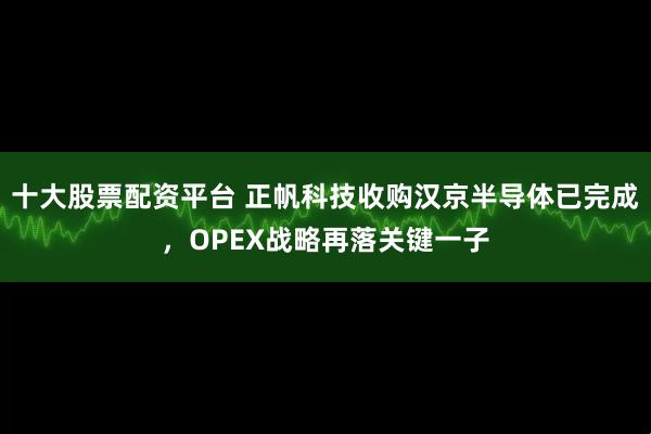 十大股票配资平台 正帆科技收购汉京半导体已完成，OPEX战略再落关键一子
