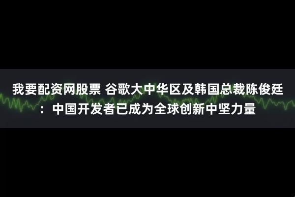 我要配资网股票 谷歌大中华区及韩国总裁陈俊廷：中国开发者已成为全球创新中坚力量