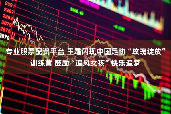 专业股票配资平台 王霜闪现中国足协“玫瑰绽放”训练营 鼓励“追风女孩”快乐追梦