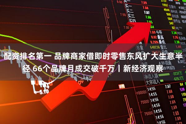 配资排名第一 品牌商家借即时零售东风扩大生意半径 66个品牌月成交破千万丨新经济观察