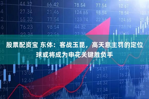 股票配资宝 东体：客战玉昆，高天意主罚的定位球或将成为申花关键胜负手
