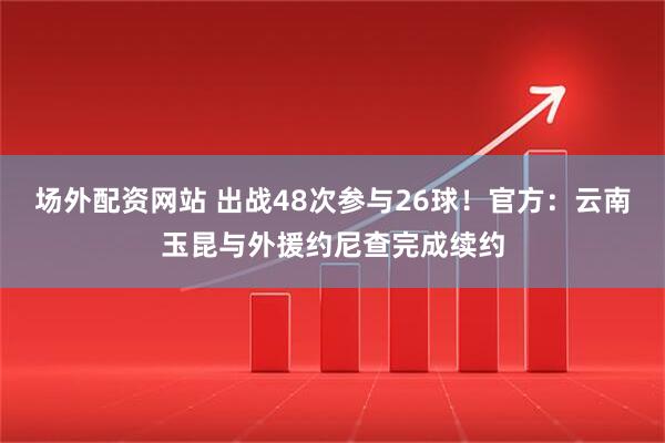场外配资网站 出战48次参与26球！官方：云南玉昆与外援约尼查完成续约