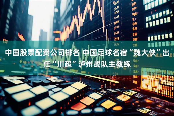 中国股票配资公司排名 中国足球名宿“魏大侠”出任“川超”泸州战队主教练