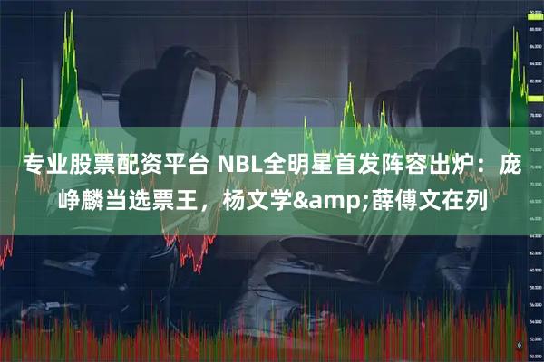 专业股票配资平台 NBL全明星首发阵容出炉：庞峥麟当选票王，杨文学&薛傅文在列