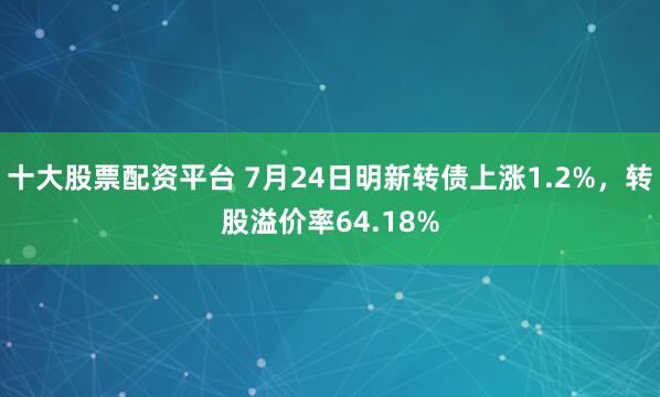 十大股票配资平台 7月24日明新转债上涨1.2%，转股溢价率64.18%