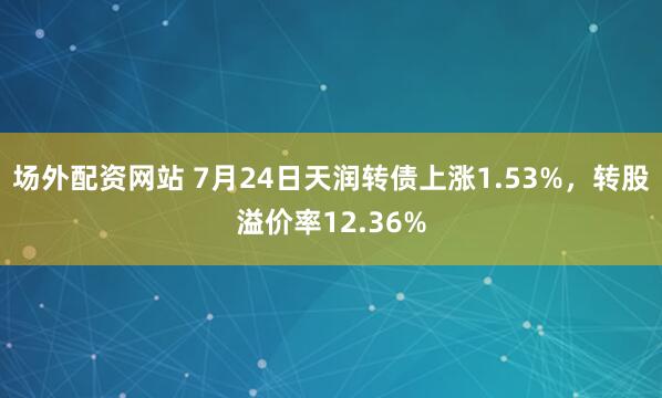 场外配资网站 7月24日天润转债上涨1.53%，转股溢价率12.36%