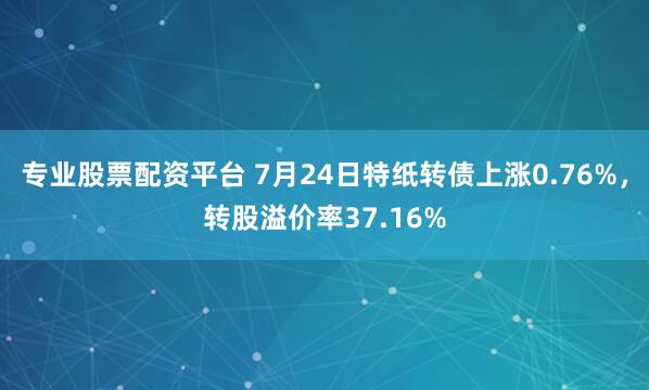 专业股票配资平台 7月24日特纸转债上涨0.76%，转股溢价率37.16%