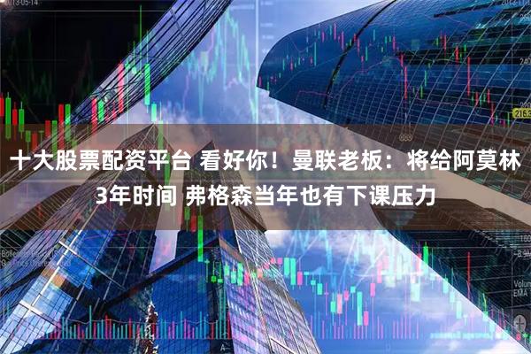 十大股票配资平台 看好你！曼联老板：将给阿莫林3年时间 弗格森当年也有下课压力