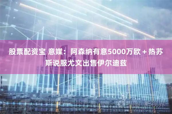 股票配资宝 意媒：阿森纳有意5000万欧＋热苏斯说服尤文出售伊尔迪兹