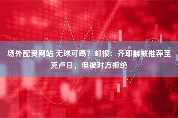 场外配资网站 无球可踢？邮报：齐耶赫被推荐至克卢日，但被对方拒绝
