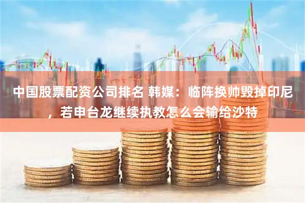 中国股票配资公司排名 韩媒：临阵换帅毁掉印尼，若申台龙继续执教怎么会输给沙特