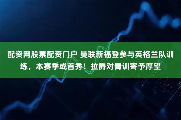 配资网股票配资门户 曼联新福登参与英格兰队训练，本赛季或首秀！拉爵对青训寄予厚望