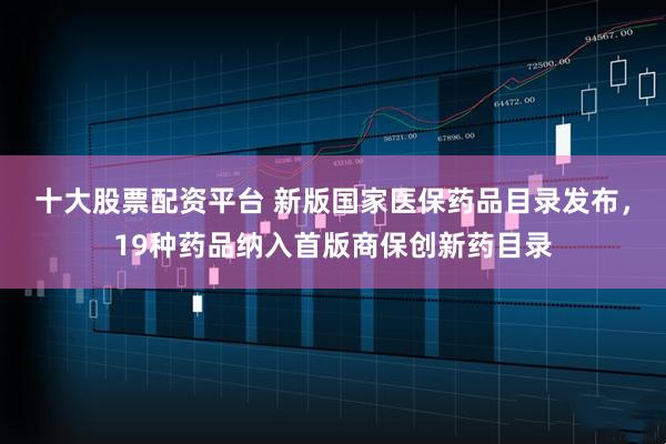 十大股票配资平台 新版国家医保药品目录发布，19种药品纳入首版商保创新药目录