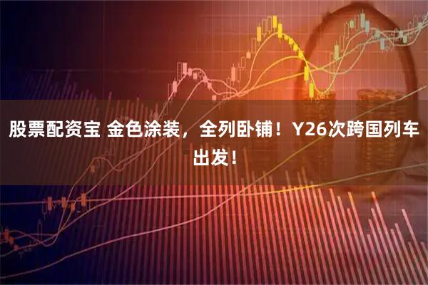 股票配资宝 金色涂装，全列卧铺！Y26次跨国列车出发！