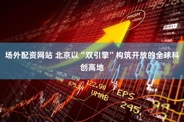 场外配资网站 北京以“双引擎”构筑开放的全球科创高地