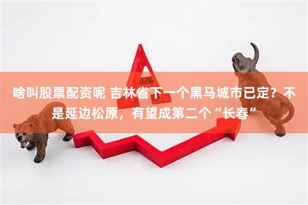 啥叫股票配资呢 吉林省下一个黑马城市已定？不是延边松原，有望成第二个“长春”