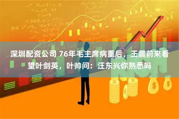 深圳配资公司 76年毛主席病重后，王震前来看望叶剑英，叶帅问：汪东兴你熟悉吗
