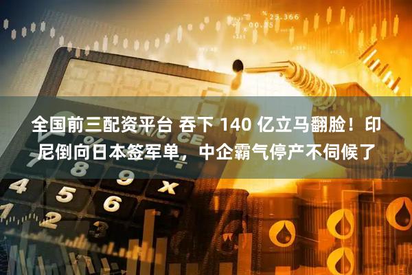 全国前三配资平台 吞下 140 亿立马翻脸！印尼倒向日本签军单，中企霸气停产不伺候了