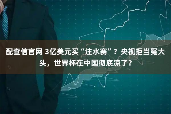 配查信官网 3亿美元买“注水赛”？央视拒当冤大头，世界杯在中国彻底凉了？