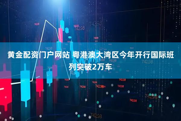 黄金配资门户网站 粤港澳大湾区今年开行国际班列突破2万车