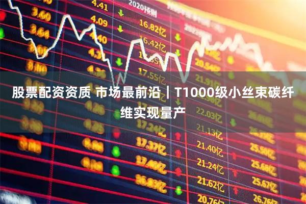 股票配资资质 市场最前沿｜T1000级小丝束碳纤维实现量产